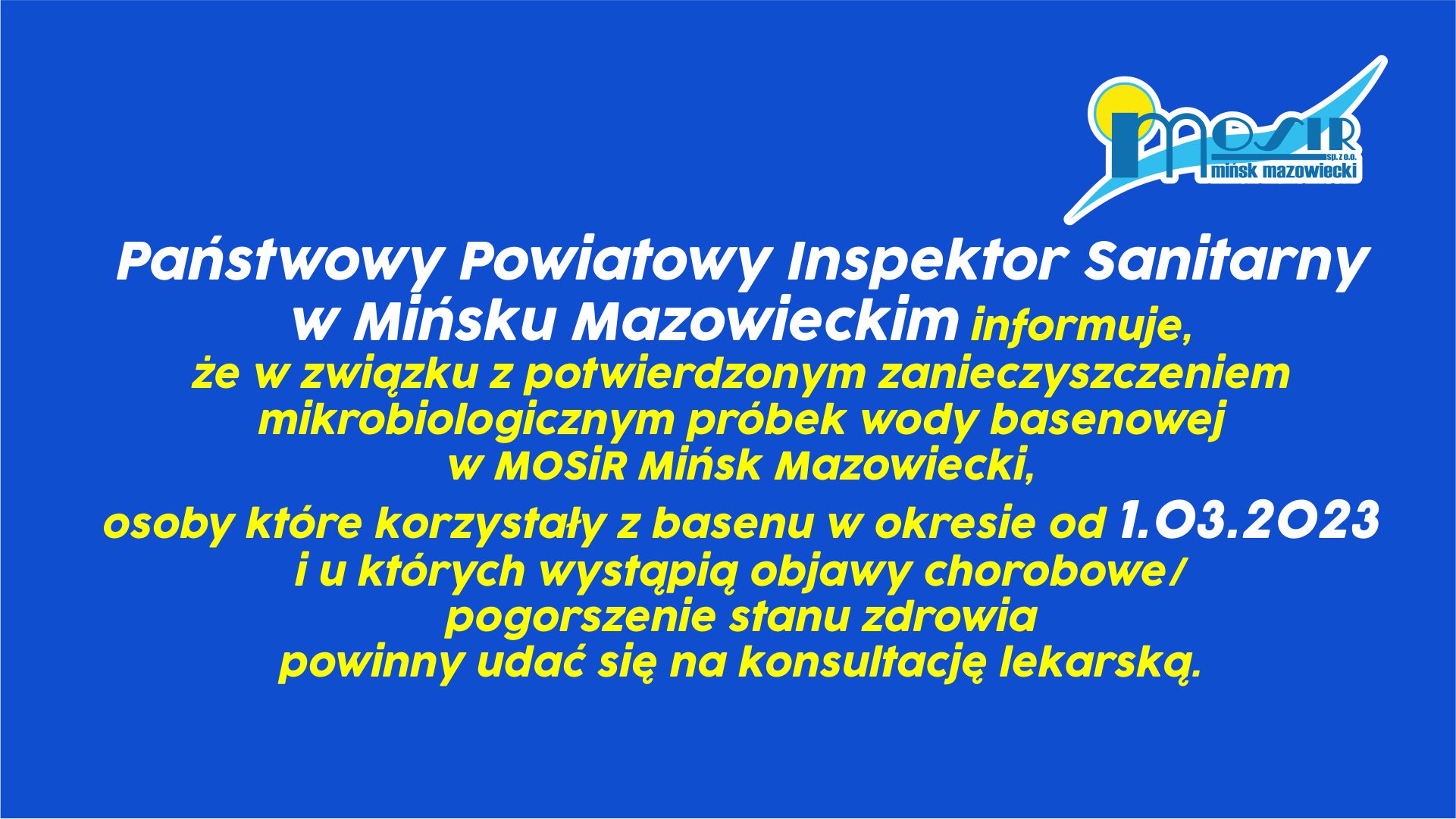 Państwowy Powiatowy Inspektor Sanitarny w Mińsku Mazowieckim informuje, że w związku z potwierdzonym zanieczyszczeniem mikrobiologicznym próbek wody basenowej w MOSiR Mińsk Mazowiecki, osoby które korzystały z basenu w okresie od 1.03.2023 r., i u których wystąpią objawy chorobowe/pogorszenie stanu zdrowia powinny udać się na konsultację lekarską.