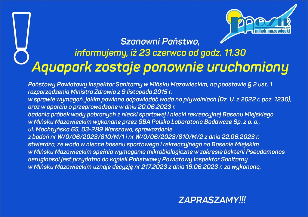 Szanowni Państwo, informujemy, iż 23 czerwca od godziny. 11.30 Aquapark zostaje ponownie uruchomiony. Państwowy Powiatowy Inspektor Sanitarny w Mińsku Mazowieckim, na podstawie § 2 ust. 1 rozporządzenia Ministra Zdrowia z 9 listopada 2015 r. w sprawie wymagań, jakim powinna odpowiadać woda na pływalniach (Dz. U. z 2022 r. poz. 1230), oraz w oparciu o przeprowadzone w dniu 20.06.2023 r. badania próbek wody pobranych z niecki sportowej i niecki rekreacyjnej Basenu Miejskiego w Mińsku Mazowieckim wykonane przez GBA Polska Laboratoria Badawcze Sp. z o. o., ul. Mochtyńska 65, 03-289 Warszawa, sprawozdanie z badań nr W/0/06/2023/810/M/1 i nr W/0/06/2023/810/M/2 z dnia 22.06.2023 r. stwierdza, że woda w niecce basenu sportowego i rekreacyjnego na Basenie Miejskim w Mińsku Mazowieckim spełnia wymagania mikrobiologiczne w zakresie bakterii Pseudomonas aeruginosa i jest przydatna do kąpieli. Państwowy Powiatowy Inspektor Sanitarny w Mińsku Mazowieckim uznaje decyzję nr 217.2023 z dnia 19.06.2023 r. za wykonaną.