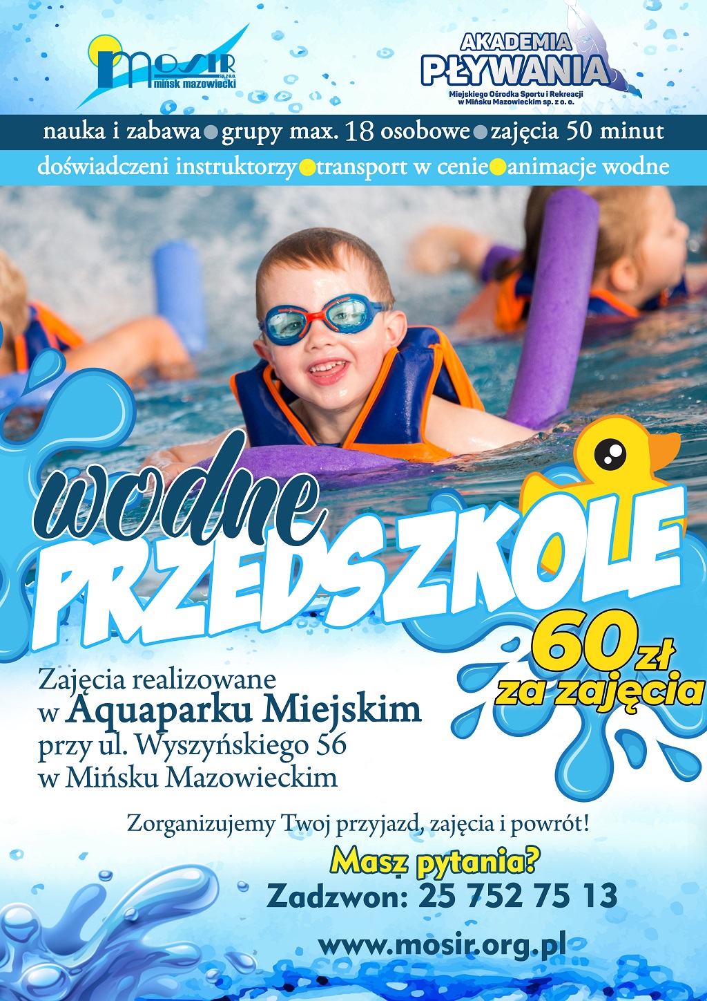 Wodne przedszkole 60 zł za zajęcia. Zajęcia realizowane w Aquaparku Miejskim przy ul. Wyszyńskiego 56 w Mińsku Mazowieckim Zorganizujemy Twój przyjazd, zajęcia i powrót! nauka i zabawa grupy max 18 osobowe zajęcia 50 minut doświadczeni instruktorzy transport w cenie animacje wodne Masz pytania? Zadzwoń: 257527513 www.mosir.org.pl