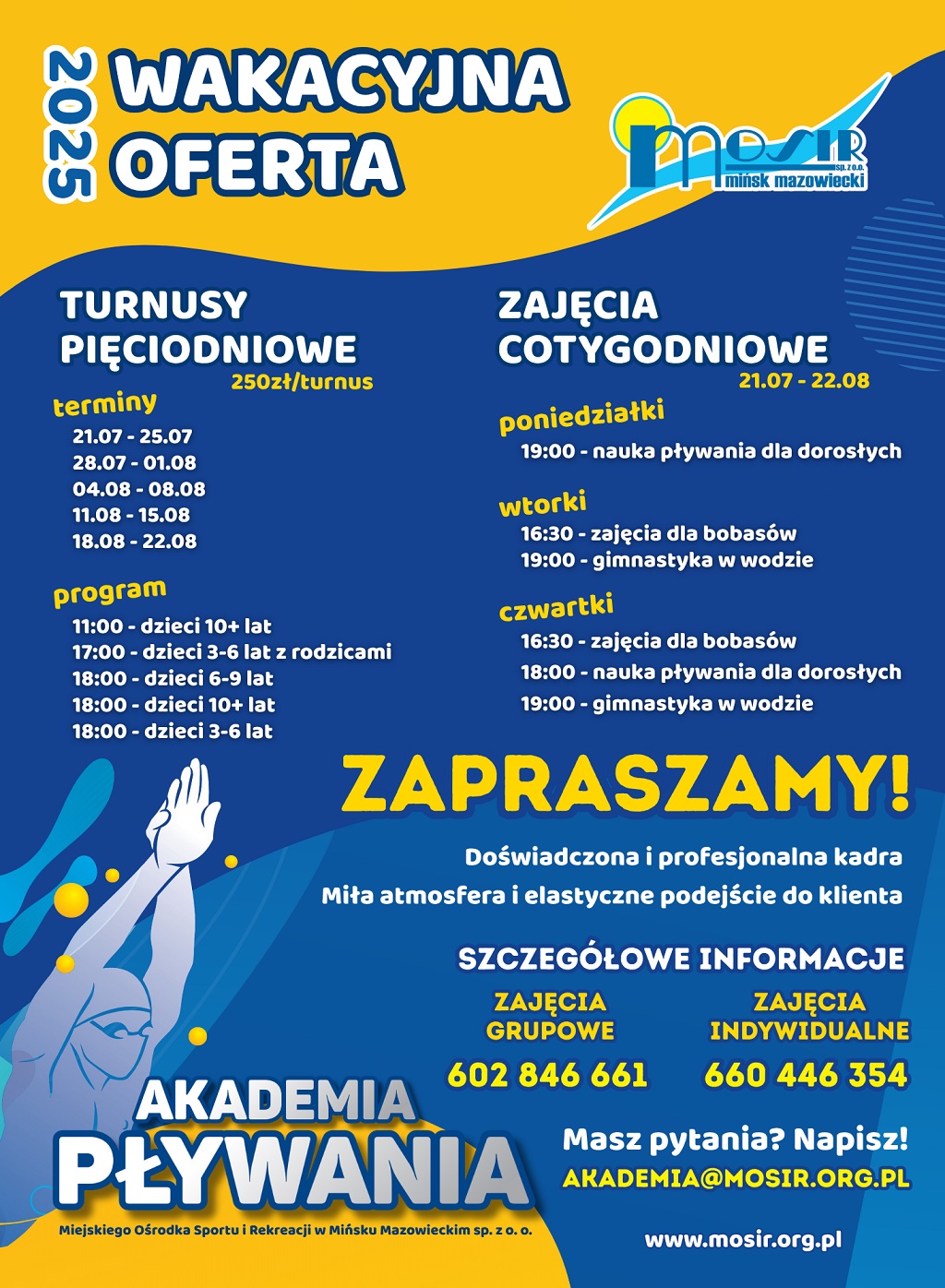 Wakacyjna oferta 2025 Turnusy pięciodniowe 250zł/turnus terminy: 21.07-25.07, 28.07-01.07, 04.08-08.08, 11.08-15.08, 18.08-22.08. program: 11:00 - dzieci 10+ lat 17:00 - dzieci 3-6 lat z rodzicami 18:00 - dzieci 6-9 lat 18:00 - dzieci 10+ lat 18:00 - dzieci 3-6 lat Zajęcia cotygodniowe 21.07-22.08 Poniedziałki 19:00 - nauka pływania dla dorosłych Wtorki 16:30 - zajęcia dla bobasów 19:00 - gimnastyka w wodzie Czwartki 16:30 - zajęcia dal bobasów 18:00 - nauka pływania dla dorosłych 19:00 - gimnastyka w wodzie Zapraszamy! Doświadczona i profesjonalna kadra Miła atmosfera i elastyczne podejście do Klienta Szczegółowe informacje: zajęcia grupowe 602 846 661 zajęcia indywidualne 660 446 354 Masz pytanie? Napisz! akademia@mosir.org.pl